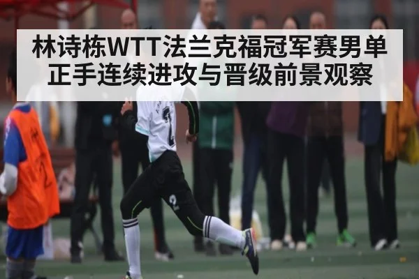 林诗栋WTT法兰克福冠军赛男单正手连续进攻与晋级前景观察